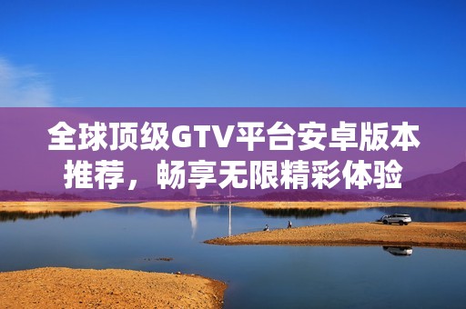 全球顶级GTV平台安卓版本推荐，畅享无限精彩体验