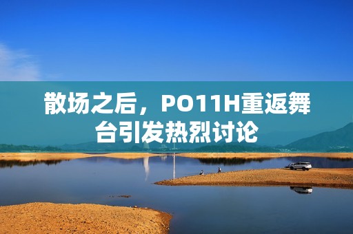 散场之后，PO11H重返舞台引发热烈讨论