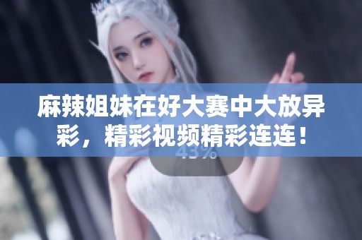 麻辣姐妹在好大赛中大放异彩，精彩视频精彩连连！