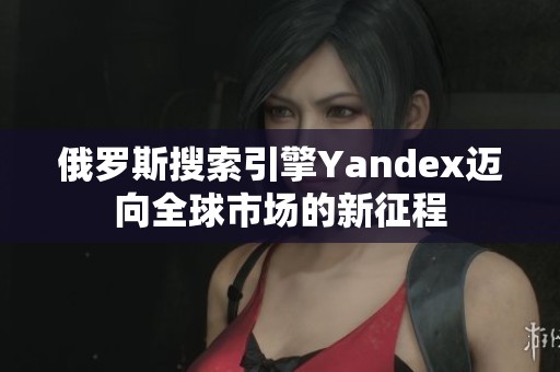 俄罗斯搜索引擎Yandex迈向全球市场的新征程