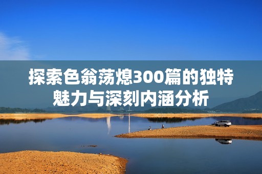 探索色翁荡熄300篇的独特魅力与深刻内涵分析