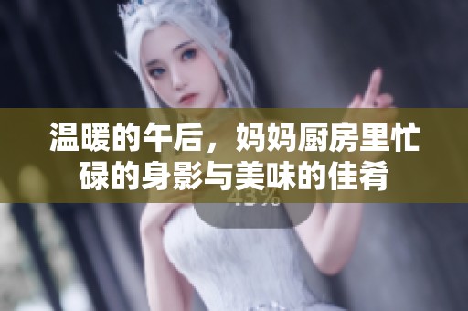 温暖的午后，妈妈厨房里忙碌的身影与美味的佳肴