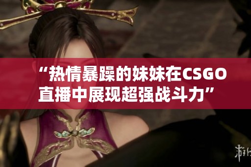 “热情暴躁的妹妹在CSGO直播中展现超强战斗力”