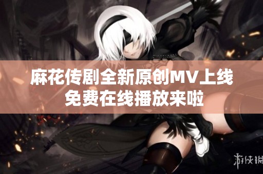 麻花传剧全新原创MV上线 免费在线播放来啦