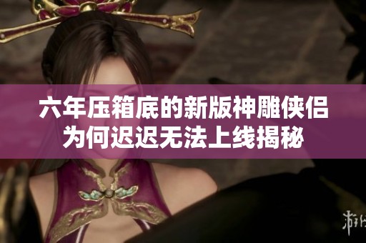 六年压箱底的新版神雕侠侣为何迟迟无法上线揭秘