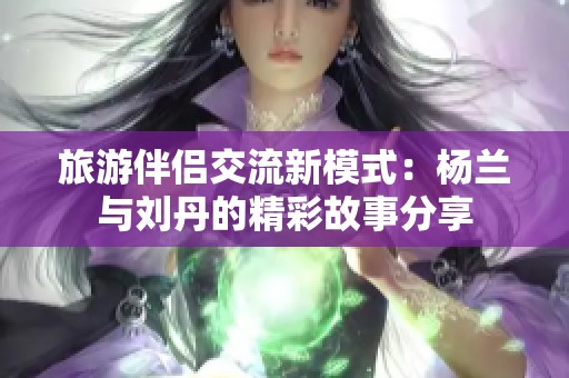 旅游伴侣交流新模式：杨兰与刘丹的精彩故事分享