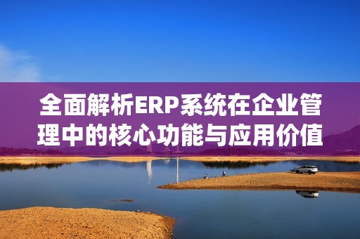 全面解析ERP系统在企业管理中的核心功能与应用价值