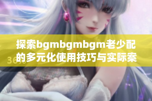 探索bgmbgmbgm老少配的多元化使用技巧与实际案例