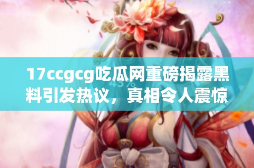 17ccgcg吃瓜网重磅揭露黑料引发热议，真相令人震惊