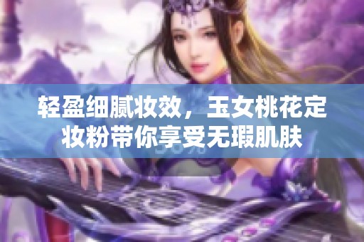 轻盈细腻妆效，玉女桃花定妆粉带你享受无瑕肌肤