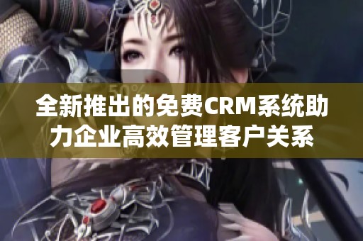 全新推出的免费CRM系统助力企业高效管理客户关系