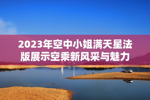 2023年空中小姐满天星法版展示空乘新风采与魅力