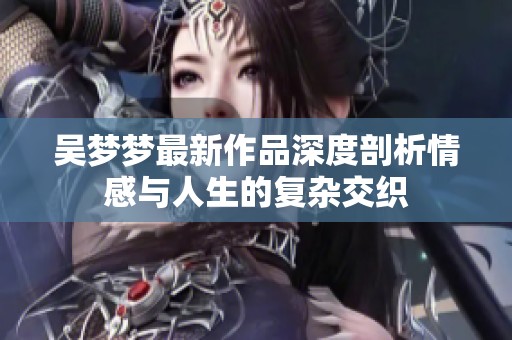 吴梦梦最新作品深度剖析情感与人生的复杂交织