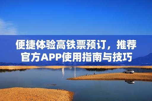 便捷体验高铁票预订，推荐官方APP使用指南与技巧