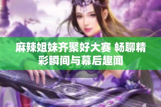 麻辣姐妹齐聚好大赛 畅聊精彩瞬间与幕后趣闻