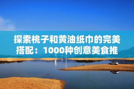 探索桃子和黄油纸巾的完美搭配：1000种创意美食推荐