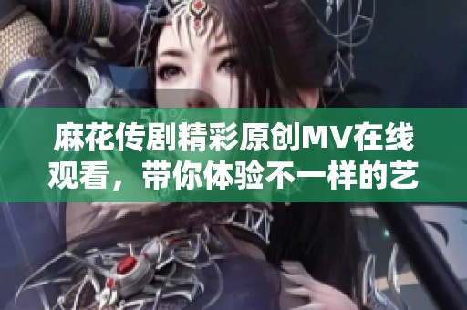 麻花传剧精彩原创MV在线观看，带你体验不一样的艺术魅力