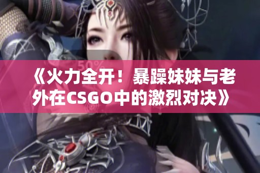 《火力全开！暴躁妹妹与老外在CSGO中的激烈对决》