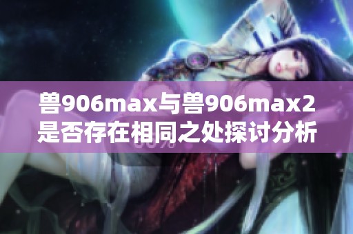 兽906max与兽906max2是否存在相同之处探讨分析