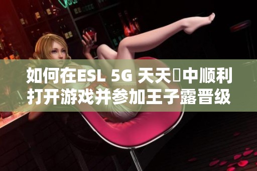 如何在ESL 5G 天天奭中顺利打开游戏并参加王子露晋级决赛