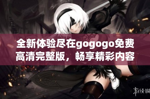 全新体验尽在gogogo免费高清完整版，畅享精彩内容不容错过