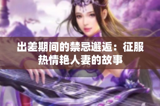 出差期间的禁忌邂逅：征服热情艳人妻的故事