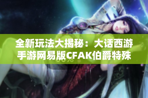 全新玩法大揭秘：大话西游手游网易版CFAK伯爵特殊角色解析