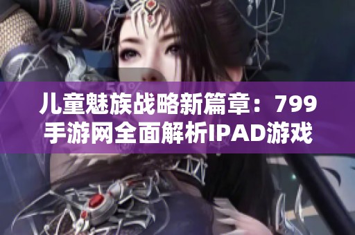 儿童魅族战略新篇章：799手游网全面解析IPAD游戏魅力