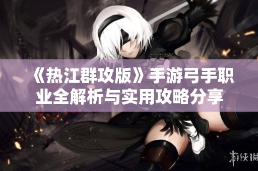 《热江群攻版》手游弓手职业全解析与实用攻略分享