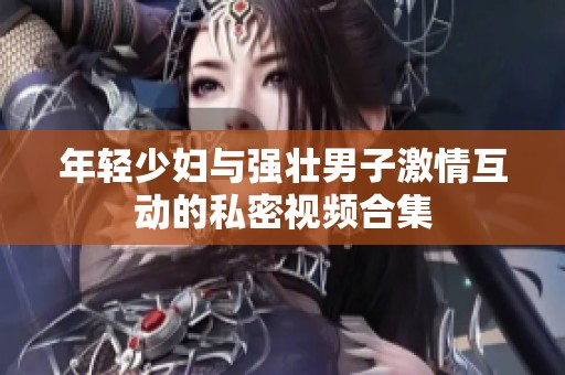 年轻少妇与强壮男子激情互动的私密视频合集