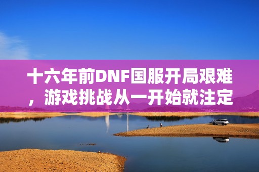 十六年前DNF国服开局艰难，游戏挑战从一开始就注定不易