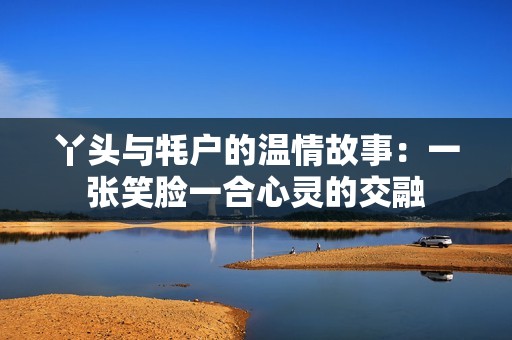 丫头与牦户的温情故事：一张笑脸一合心灵的交融