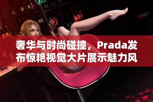 奢华与时尚碰撞，Prada发布惊艳视觉大片展示魅力风尚