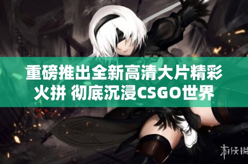 重磅推出全新高清大片精彩火拼 彻底沉浸CSGO世界