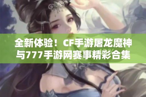 全新体验！CF手游屠龙魔神与777手游网赛事精彩合集