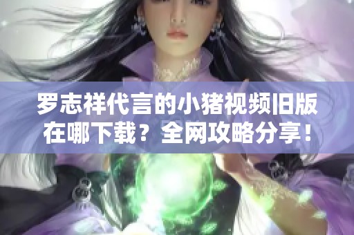 罗志祥代言的小猪视频旧版在哪下载？全网攻略分享！