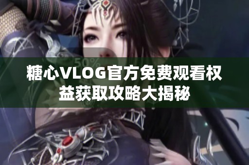 糖心VLOG官方免费观看权益获取攻略大揭秘