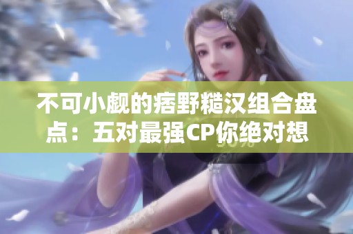 不可小觑的痞野糙汉组合盘点：五对最强CP你绝对想不到