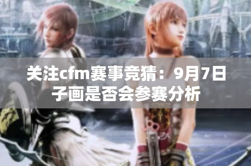 关注cfm赛事竞猜：9月7日子画是否会参赛分析