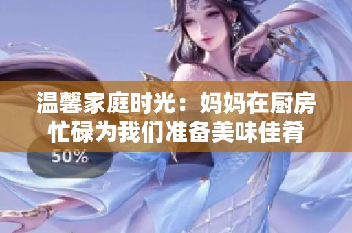 温馨家庭时光：妈妈在厨房忙碌为我们准备美味佳肴