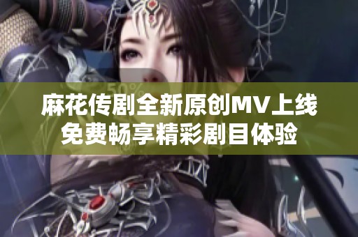 麻花传剧全新原创MV上线免费畅享精彩剧目体验