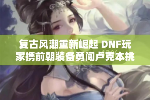 复古风潮重新崛起 DNF玩家携前朝装备勇闯卢克本挑战极限