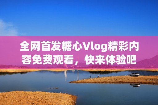 全网首发糖心Vlog精彩内容免费观看，快来体验吧