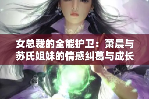 女总裁的全能护卫：萧晨与苏氏姐妹的情感纠葛与成长之路