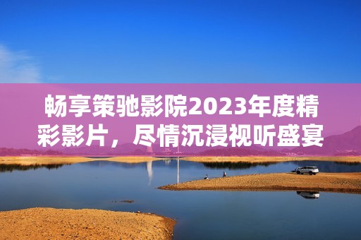 畅享策驰影院2023年度精彩影片，尽情沉浸视听盛宴