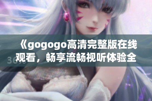 《gogogo高清完整版在线观看，畅享流畅视听体验全新感受》