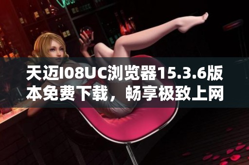 天迈I08UC浏览器15.3.6版本免费下载，畅享极致上网体验