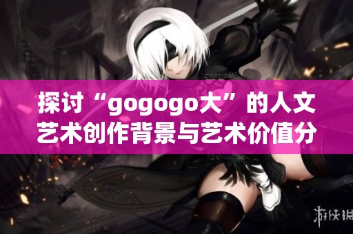 探讨“gogogo大”的人文艺术创作背景与艺术价值分析