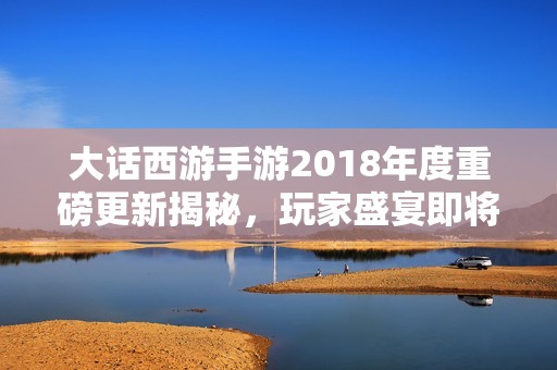 大话西游手游2018年度重磅更新揭秘，玩家盛宴即将开启新篇章