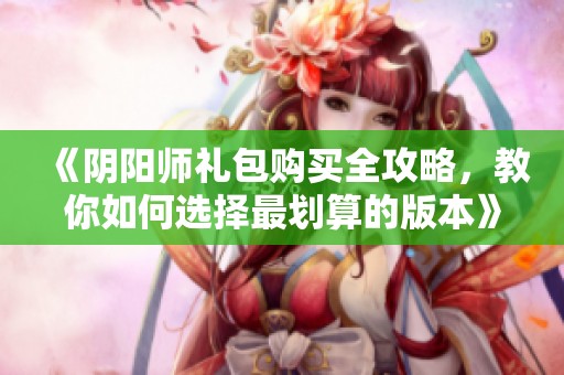 《阴阳师礼包购买全攻略，教你如何选择最划算的版本》